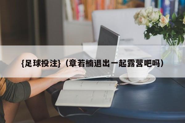 {足球投注}(章若楠退出一起露营吧吗)